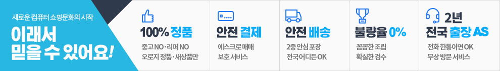 새로운 컴퓨터 쇼핑문화의 시작 이래서 믿을 수 있어요! 100%정품 중고no 리퍼no 오로지 정품,새상품만. 안전결제 에스크로 매매 보호 서비스. 안전배송 2중 안심 포장 전국 어디서든 OK. 불량율 0% 꼼꼼한 조립 확실한 검수. 2년 전국 출장 AS. 전화 한통이면OK 무상 방문 서비스