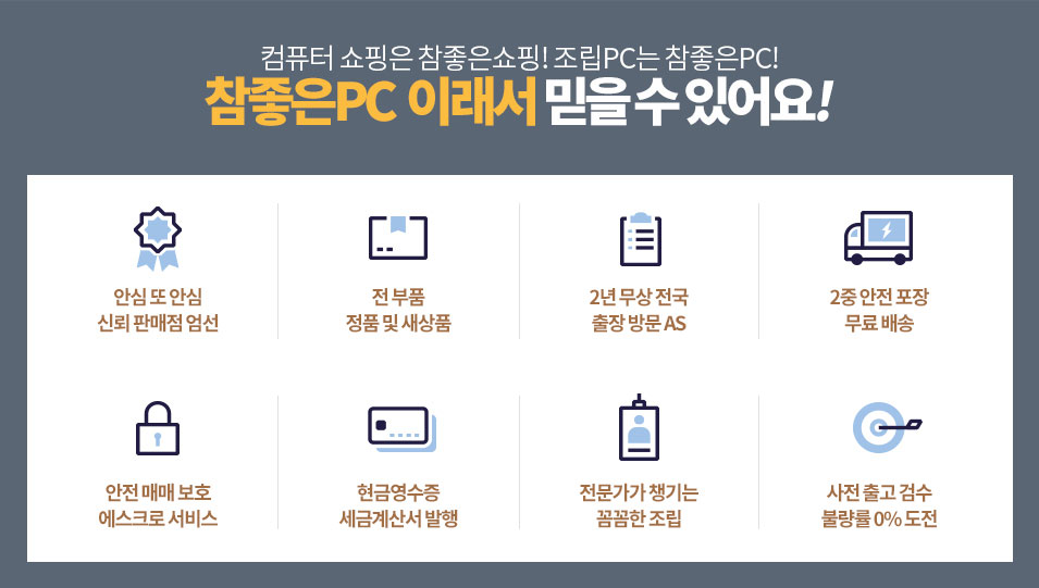 컴퓨터 쇼핑은 참좋은쇼핑! 조립PC는 참좋은PC! 참좋은PC 이래서 믿을 수 있어요! 안심 또 안심 신뢰 판매점 엄선. 전 부품 정품 및 새상품. 2년 무상 전국 출장 방문 AS. 2중 안전 포장 무료 배송. 안전 매매 보호 에스크로 서비스. 현금영수증 세금계산서 발행. 전문가가 챙기는 꼼꼼한 조립. 사전 출고 검수 불량룰 0% 도전